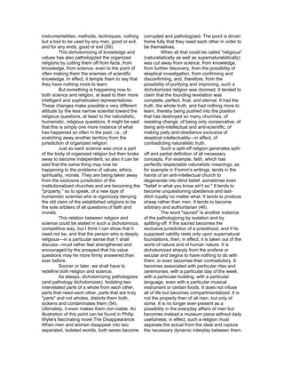 instrumentalities, methods, techniques, nothing      corrupted and pathologized. The point is driven
but a tool to be used by any man, good or evil,      home fully that they need each other in order to
and for any ends, good or evil (59).                 be themselves.
          This dichotomizing of knowledge and                   When all that could be called "religious"
values has also pathologized the organized           (naturalistically as well as supernaturalistically)
religions by cutting them off from facts, from       was cut away from science, from knowledge,
knowledge, from science, even to the point of        from further discovery, from the possibility of
often making them the enemies of scientific          skeptical investigation, from confirming and
knowledge. In effect, it tempts them to say that     disconfirming, and, therefore, from the
they have nothing more to learn.                     possibility of purifying and improving, such a
          But something is happening now to          dichotomized religion was doomed. It tended to
both science and religion, at least to their more    claim that the founding revelation was
intelligent and sophisticated representatives.       complete, perfect, final, and eternal. It had the
These changes make possible a very different         truth, the whole truth, and had nothing more to
attitude by the less narrow scientist toward the     learn, thereby being pushed into the position
religious questions, at least to the naturalistic,   that has destroyed so many churches, of
humanistic, religious questions. It might be said    resisting change, of being only conservative, of
that this is simply one more instance of what        being anti-intellectual and anti-scientific, of
has happened so often in the past, i.e., of          making piety and obedience exclusive of
snatching away another territory from the            skeptical intellectuality—in effect, of
jurisdiction of organized religion.                  contradicting naturalistic truth.
          Just as each science was once a part                  Such a split-off religion generates split-
of the body of organized religion but then broke     off and partial definition of all necessary
away to become independent, so also it can be        concepts. For example, faith, which has
said that the same thing may now be                  perfectly respectable naturalistic meanings, as
happening to the problems of values, ethics,         for example in Fromm's writings, tends in the
spirituality, morals. They are being taken away      hands of an anti-intellectual church to
from the exclusive jurisdiction of the               degenerate into blind belief, sometimes even
institutionalized churches and are becoming the      "belief in what you know ain't so." It tends to
"property," so to speak, of a new type of            become unquestioning obedience and last-
humanistic scientist who is vigorously denying       ditch loyalty no matter what. It tends to produce
the old claim of the established religions to be     sheep rather than men. It tends to become
the sole arbiters of all questions of faith and      arbitrary and authoritarian (46).
morals.                                                         The word "sacred" is another instance
          This relation between religion and         of the pathologizing by isolation and by
science could be stated in such a dichotomous,       splitting-off. If the sacred becomes the
competitive way, but I think I can show that it      exclusive jurisdiction of a priesthood, and if its
need not be, and that the person who is deeply       supposed validity rests only upon supernatural
religious—in a particular sense that 1 shall         foundations, then, in effect, it is taken out of the
discuss—must rather feel strengthened and            world of nature and of human nature. It is
encouraged by the prospect that his value            dichotomized sharply from the profane or
questions may he more firmly answered than           secular and begins to have nothing to do with
ever before.                                         them, or even becomes their contradictory. It
          Sooner or later, we shall have to          becomes associated with particular rites and
redefine both religion and science.                  ceremonies, with a particular day of the week,
          As always, dichotomizing pathologizes      with a particular building, with a particular
(and pathology dichotomizes). Isolating two          language, even with a particular musical
interrelated parts of a whole from each other,       instrument or certain foods. It does not infuse
parts that need each other, parts that are truly     all of life but becomes compartmentalized. It is
"parts" and not wholes, distorts them both,          not the property then of all men, but only of
sickens and contaminates them (54).                  some. It is no longer ever-present as a
Ultimately, it even makes them non-viable. An        possibility in the everyday affairs of men but
illustration of this point can be found in Philip    becomes instead a museum piece without daily
Wylie's fascinating novel The Disappearance.         usefulness; in effect, such a religion must
When men and women disappear into two                separate the actual from the ideal and rupture
separated, isolated worlds, both sexes become        the necessary dynamic interplay between them.
 