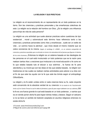 LUNA VEGA DIANA
LA RELIGION Y SUS PRÁCTICAS
La religión es el reconocimiento de un representante de un todo poderoso en la
tierra. Son las creencias y practicas personales y las enseñanzas colectivas de
esta .La religión es la relación del hombre con Dios. ¿Es la religión una influencia
para el tipo de vida de cada persona?
La religión es una actividad que suele abarcar practicas sobre cuestiones de tipo
existencial , moral y sobrenatural este término hace referencia tanto a las
creencias y practicas personales como ritos y enseñanzas , suele ser un estilo de
vida , un camino hacia la plenitud , que inicia desde el mismo instante que se
cobra conciencia de la misma :Según el sociólogo G .LENSKI , es un sistema compartido de
creencias y practicas asociadas que se articulan en torno a la naturaleza de las fuerzas que figuran el destino
de los seres humanos.1.Entonces la religión es un sistema basada en las ideologías de
las personas en el cual está involucrado un todo poderoso que es la razón para
realizar ciertos ritos u oraciones que involucran a la moral educación o fe como en
la que estaba basada tula al educar a sus sobrinos , la fuerza de fe para
atenderlos y su moral que son las ideas en las que estaba basada . la religión son
tradiciones en las cuales se realizan ciertas actividades para adorar a su dios con
el fin de que este los ayude con la fe que este les brinda según el antropólogo
ClifordGerte .
La religión y la fe están unidas entre sí cada creencia tiene su fe, cada creyente
está convencido de la absoluta verdad de su creencia: En la novela la tía Tula,Gertrudis
tenía su fe en Santa Teresa la cual le daba la fortaleza y gran fe para seguir adelante con sus sobrinos.2Así
la fe es una fuerza grande la cual está basada en un todo poderoso , o santos que
es en donde ponen dicha fe para lograr dichas metas y deseos .Según el vaticano
si no se tiene un sentido de tradición aceptada en asuntos religiosos entonces no
existe dicha fe
1°G Levski .www.html/vivecomdios/lsp/.com
2°Miguel de unamo.Latia tula Editorial porruapag 108
 