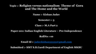 Topic :- Religion versus nationalism Theme of Gora
and The Home and the World
Name :- Kishan Jadav
Semester :- 3
Class :- M.A Part 2
Paper-201: Indian English Literature – Pre-Independence
RollNo :-10
Email Id :- jadavkishan55555@gmail.com
Submitted :- SMT S.B.Gardi Department of English MKBU
 