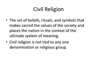 Civil Religion
• The set of beliefs, rituals, and symbols that
  makes sacred the values of the society and
  places the nation in the context of the
  ultimate system of meaning.
• Civil religion is not tied to any one
  denomination or religious group.
 