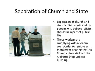 Separation of Church and State
               • Separation of church and
                 state is often contested by
                 people who believe religion
                 should be a part of public
                 life.
               • These workers are
                 complying with a federal
                 court order to remove a
                 monument bearing the Ten
                 Commandments from the
                 Alabama State Judicial
                 Building.
 
