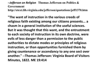 --Jefferson on Religion Thomas Jefferson on Politics &
Government
http://etext.lib.virginia.edu/jefferson/quotations/jeff1370.htm

"The want of instruction in the various creeds of
religious faith existing among our citizens presents... a
chasm in a general institution of the useful sciences.
But it was thought that this want, and the entrustment
to each society of instruction in its own doctrine, were
evils of less danger than a permission to the public
authorities to dictate modes or principles of religious
instruction, or than opportunities furnished them by
giving countenance or ascendancy to any one sect over
another." --Thomas Jefferson: Virginia Board of Visitors
Minutes, 1822. ME 19:414
 