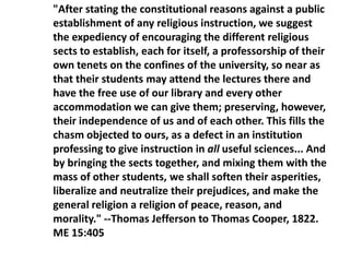 "After stating the constitutional reasons against a public
establishment of any religious instruction, we suggest
the expediency of encouraging the different religious
sects to establish, each for itself, a professorship of their
own tenets on the confines of the university, so near as
that their students may attend the lectures there and
have the free use of our library and every other
accommodation we can give them; preserving, however,
their independence of us and of each other. This fills the
chasm objected to ours, as a defect in an institution
professing to give instruction in all useful sciences... And
by bringing the sects together, and mixing them with the
mass of other students, we shall soften their asperities,
liberalize and neutralize their prejudices, and make the
general religion a religion of peace, reason, and
morality." --Thomas Jefferson to Thomas Cooper, 1822.
ME 15:405
 