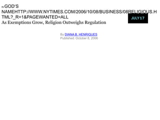 GOD’S
IN

NAMEHTTP://WWW.NYTIMES.COM/2006/10/08/BUSINESS/08RELIGIOUS.H
TML?_R=1&PAGEWANTED=ALL
As Exemptions Grow, Religion Outweighs Regulation

                      By DIANA B. HENRIQUES
                      Published: October 8, 2006
 