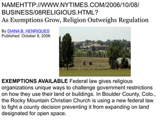NAMEHTTP://WWW.NYTIMES.COM/2006/10/08/
BUSINESS/08RELIGIOUS.HTML?
As Exemptions Grow, Religion Outweighs Regulation
By DIANA B. HENRIQUES
Published: October 8, 2006




EXEMPTIONS AVAILABLE Federal law gives religious
organizations unique ways to challenge government restrictions
on how they use their land or buildings. In Boulder County, Colo.,
the Rocky Mountain Christian Church is using a new federal law
to fight a county decision preventing it from expanding on land
designated for open space.
 