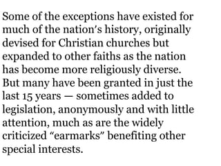 Some of the exceptions have existed for
much of the nation’s history, originally
devised for Christian churches but
expanded to other faiths as the nation
has become more religiously diverse.
But many have been granted in just the
last 15 years — sometimes added to
legislation, anonymously and with little
attention, much as are the widely
criticized “earmarks” benefiting other
special interests.
 