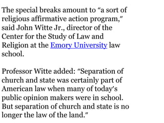 The special breaks amount to “a sort of
religious affirmative action program,”
said John Witte Jr., director of the
Center for the Study of Law and
Religion at the Emory University law
school.

Professor Witte added: “Separation of
church and state was certainly part of
American law when many of today’s
public opinion makers were in school.
But separation of church and state is no
longer the law of the land.”
 