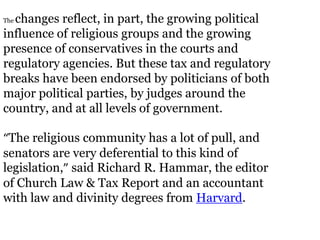 changes reflect, in part, the growing political
The

influence of religious groups and the growing
presence of conservatives in the courts and
regulatory agencies. But these tax and regulatory
breaks have been endorsed by politicians of both
major political parties, by judges around the
country, and at all levels of government.

“The religious community has a lot of pull, and
senators are very deferential to this kind of
legislation,” said Richard R. Hammar, the editor
of Church Law & Tax Report and an accountant
with law and divinity degrees from Harvard.
 