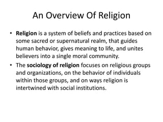 An Overview Of Religion
• Religion is a system of beliefs and practices based on
  some sacred or supernatural realm, that guides
  human behavior, gives meaning to life, and unites
  believers into a single moral community.
• The sociology of religion focuses on religious groups
  and organizations, on the behavior of individuals
  within those groups, and on ways religion is
  intertwined with social institutions.
 