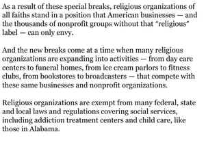 As a result of these special breaks, religious organizations of
all faiths stand in a position that American businesses — and
the thousands of nonprofit groups without that “religious”
label — can only envy.

And the new breaks come at a time when many religious
organizations are expanding into activities — from day care
centers to funeral homes, from ice cream parlors to fitness
clubs, from bookstores to broadcasters — that compete with
these same businesses and nonprofit organizations.

Religious organizations are exempt from many federal, state
and local laws and regulations covering social services,
including addiction treatment centers and child care, like
those in Alabama.
 
