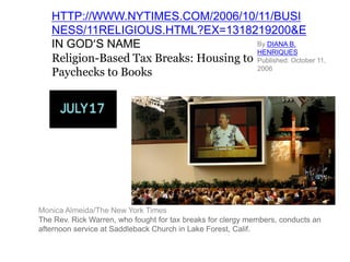 HTTP://WWW.NYTIMES.COM/2006/10/11/BUSI
   NESS/11RELIGIOUS.HTML?EX=1318219200&E
   IN GOD’S NAME                         By DIANA B.
                                         HENRIQUES
   Religion-Based Tax Breaks: Housing to Published: October 11,
   Paychecks to Books                    2006




Monica Almeida/The New York Times
The Rev. Rick Warren, who fought for tax breaks for clergy members, conducts an
afternoon service at Saddleback Church in Lake Forest, Calif.
 