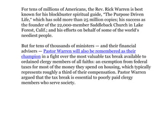 For tens of millions of Americans, the Rev. Rick Warren is best
known for his blockbuster spiritual guide, “The Purpose Driven
Life,” which has sold more than 25 million copies; his success as
the founder of the 22,000-member Saddleback Church in Lake
Forest, Calif.; and his efforts on behalf of some of the world’s
neediest people.

But for tens of thousands of ministers — and their financial
advisers — Pastor Warren will also be remembered as their
champion in a fight over the most valuable tax break available to
ordained clergy members of all faiths: an exemption from federal
taxes for most of the money they spend on housing, which typically
represents roughly a third of their compensation. Pastor Warren
argued that the tax break is essential to poorly paid clergy
members who serve society.
 