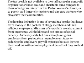 The tax break is not available to the staff at secular nonprofit
organizations whose scale and charitable aims compare to
those of religious ministries like Pastor Warren’s church, or
to poorly paid inner-city teachers and day care workers who
also serve their communities.

The housing deduction is one of several tax breaks that leave
extra money in the pockets of clergy members and their
religious employers. Ministers of every faith are also exempt
from income tax withholding and can opt out of Social
Security. And every state but one exempts religious
employers from paying state unemployment taxes —
reducing the employers’ payroll expenses but also leaving
their workers without unemployment benefits if they are laid
off.
 