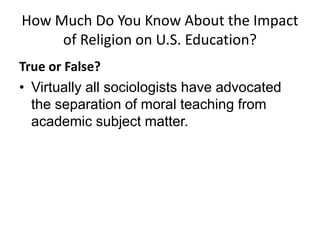 How Much Do You Know About the Impact
     of Religion on U.S. Education?
True or False?
• Virtually all sociologists have advocated
  the separation of moral teaching from
  academic subject matter.
 
