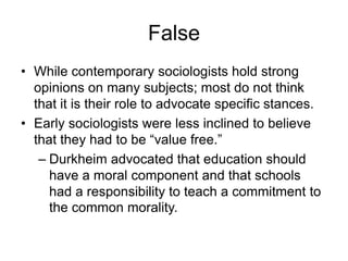 False
• While contemporary sociologists hold strong
  opinions on many subjects; most do not think
  that it is their role to advocate specific stances.
• Early sociologists were less inclined to believe
  that they had to be ―value free.‖
   – Durkheim advocated that education should
     have a moral component and that schools
     had a responsibility to teach a commitment to
     the common morality.
 