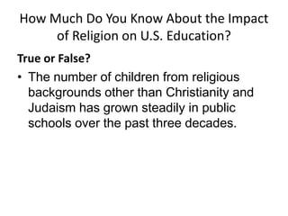 How Much Do You Know About the Impact
     of Religion on U.S. Education?
True or False?
• The number of children from religious
  backgrounds other than Christianity and
  Judaism has grown steadily in public
  schools over the past three decades.
 