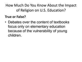 How Much Do You Know About the Impact
     of Religion on U.S. Education?
True or False?
• Debates over the content of textbooks
  focus only on elementary education
  because of the vulnerability of young
  children.
 