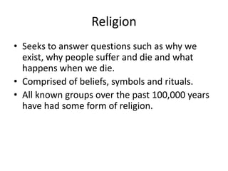 Religion
• Seeks to answer questions such as why we
  exist, why people suffer and die and what
  happens when we die.
• Comprised of beliefs, symbols and rituals.
• All known groups over the past 100,000 years
  have had some form of religion.
 