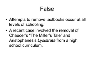 False
• Attempts to remove textbooks occur at all
  levels of schooling.
• A recent case involved the removal of
  Chaucer’s ―The Miller’s Tale‖ and
  Aristophanes’s Lysistrata from a high
  school curriculum.
 