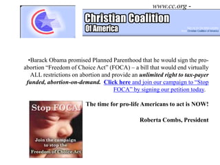 www.cc.org -




  •Barack Obama promised Planned Parenthood that he would sign the pro-
abortion “Freedom of Choice Act” (FOCA) – a bill that would end virtually
   ALL restrictions on abortion and provide an unlimited right to tax-payer
 funded, abortion-on-demand. Click here and join our campaign to “Stop
                                     FOCA” by signing our petition today.

                         The time for pro-life Americans to act is NOW!

                                               Roberta Combs, President
 