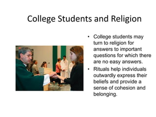 College Students and Religion
               • College students may
                 turn to religion for
                 answers to important
                 questions for which there
                 are no easy answers.
               • Rituals help individuals
                 outwardly express their
                 beliefs and provide a
                 sense of cohesion and
                 belonging.
 