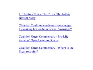 In Theatres Now - The Cross: The Arthur
Blessitt Story

Christian Coalition condemns Iowa judges
for making law on homosexual "marriage“

Coalition Guest Commentary - Pro-Life
Senators' Open Letter to Obama

Coalition Guest Commentary - Where is the
fiscal restraint?
 