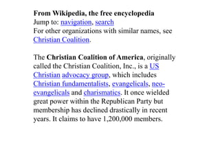 From Wikipedia, the free encyclopedia
Jump to: navigation, search
For other organizations with similar names, see
Christian Coalition.

The Christian Coalition of America, originally
called the Christian Coalition, Inc., is a US
Christian advocacy group, which includes
Christian fundamentalists, evangelicals, neo-
evangelicals and charismatics. It once wielded
great power within the Republican Party but
membership has declined drastically in recent
years. It claims to have 1,200,000 members.
 