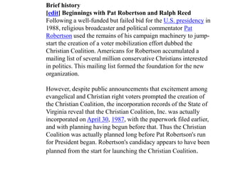 Brief history
[edit] Beginnings with Pat Robertson and Ralph Reed
Following a well-funded but failed bid for the U.S. presidency in
1988, religious broadcaster and political commentator Pat
Robertson used the remains of his campaign machinery to jump-
start the creation of a voter mobilization effort dubbed the
Christian Coalition. Americans for Robertson accumulated a
mailing list of several million conservative Christians interested
in politics. This mailing list formed the foundation for the new
organization.

However, despite public announcements that excitement among
evangelical and Christian right voters prompted the creation of
the Christian Coalition, the incorporation records of the State of
Virginia reveal that the Christian Coalition, Inc. was actually
incorporated on April 30, 1987, with the paperwork filed earlier,
and with planning having begun before that. Thus the Christian
Coalition was actually planned long before Pat Robertson's run
for President began. Robertson's candidacy appears to have been
planned from the start for launching the Christian Coalition.
 