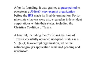 After its founding, it was granted a grace period to
operate as a 501(c)(4) tax-exempt organization
before the IRS made its final determination. Forty-
nine state chapters were also created as independent
corporations within their states, including the
Christian Coalition of Texas.

A handful, including the Christian Coalition of
Texas successfully obtained non-profit status as a
501(c)(4) tax-exempt organization, while the
national group's application remained pending and
unresolved.
 