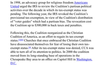 In 1998, an advocacy group for religious freedom Americans
United urged the IRS to review the Coalition’s partisan political
activities over the decade in which its tax-exempt status was
pending. The following year, the IRS revoked the Coalition’s
provisional tax-exemption, in view of the Coalition's distribution
of "voter guides" which had a partisan bias. The revocation cost
the Coalition up to $300,000 in back taxes and penalties.

Following this, the Coalition reorganized as the Christian
Coalition of America, as an effort to regain its tax-exempt
status.[3][6] Churches that once embraced the Christian Coalition
have disassociated themselves for fear of losing their own tax-
exempt status.[6] After its tax-exempt status was denied, CCA was
able to turn all of its attention to politics. In 2000 the coalition
moved from its long-standing base of operations in the
Chesapeake Bay area to an office on Capitol Hill in Washington,
D.C.
 
