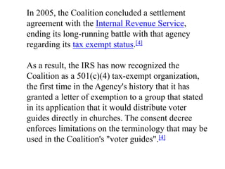 In 2005, the Coalition concluded a settlement
agreement with the Internal Revenue Service,
ending its long-running battle with that agency
regarding its tax exempt status.[4]

As a result, the IRS has now recognized the
Coalition as a 501(c)(4) tax-exempt organization,
the first time in the Agency's history that it has
granted a letter of exemption to a group that stated
in its application that it would distribute voter
guides directly in churches. The consent decree
enforces limitations on the terminology that may be
used in the Coalition's "voter guides".[4]
 