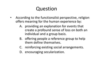 Question
•   According to the functionalist perspective, religion
    offers meaning for the human experience by:
       A. providing an explanation for events that
           create a profound sense of loss on both an
           individual and a group basis.
       B. offering people a reference group to help
           them define themselves.
       C. reinforcing existing social arrangements.
       D. encouraging secularization.
 