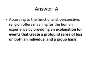 Answer: A
• According to the functionalist perspective,
  religion offers meaning for the human
  experience by providing an explanation for
  events that create a profound sense of loss
  on both an individual and a group basis.
 