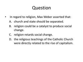 Question
•   In regard to religion, Max Weber asserted that:
    A. church and state should be separated.
    B. religion could be a catalyst to produce social
        change.
    C. religion retards social change.
    D. the religious teachings of the Catholic Church
        were directly related to the rise of capitalism.
 