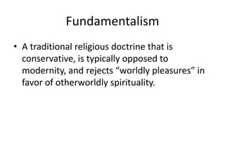 Fundamentalism
• A traditional religious doctrine that is
  conservative, is typically opposed to
  modernity, and rejects “worldly pleasures” in
  favor of otherworldly spirituality.
 