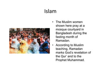Islam
   • The Muslim women
     shown here pray at a
     mosque courtyard in
     Bangladesh during the
     fasting month of
     Ramadan.
   • According to Muslim
     teaching, Ramadan
     marks God’s revelation of
     the Qur’ and to the
     Prophet Muhammad.
 