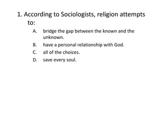 1. According to Sociologists, religion attempts
    to:
     A.   bridge the gap between the known and the
          unknown.
     B.   have a personal relationship with God.
     C.   all of the choices.
     D.   save every soul.
 