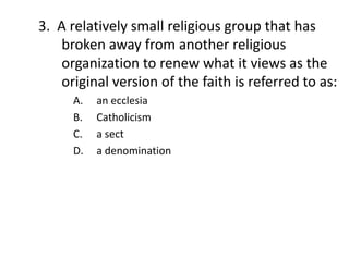 3. A relatively small religious group that has
    broken away from another religious
    organization to renew what it views as the
    original version of the faith is referred to as:
      A.   an ecclesia
      B.   Catholicism
      C.   a sect
      D.   a denomination
 