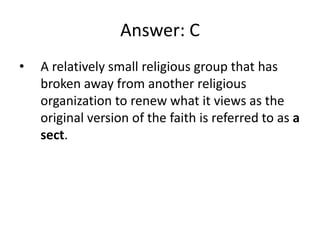 Answer: C
•   A relatively small religious group that has
    broken away from another religious
    organization to renew what it views as the
    original version of the faith is referred to as a
    sect.
 