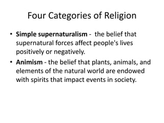 Four Categories of Religion
• Simple supernaturalism - the belief that
  supernatural forces affect people's lives
  positively or negatively.
• Animism - the belief that plants, animals, and
  elements of the natural world are endowed
  with spirits that impact events in society.
 