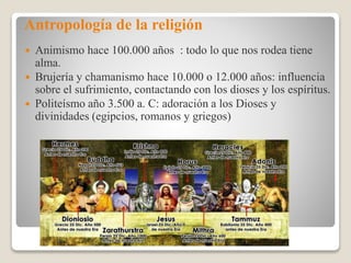 Antropología de la religión
 Animismo hace 100.000 años : todo lo que nos rodea tiene
alma.
 Brujería y chamanismo hace 10.000 o 12.000 años: influencia
sobre el sufrimiento, contactando con los dioses y los espíritus.
 Politeísmo año 3.500 a. C: adoración a los Dioses y
divinidades (egipcios, romanos y griegos)
 
