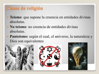 Clases de religión
 Teísmo: que supone la creencia en entidades divinas
absolutas.
 No teísmo: no creencia de entidades divinas
absolutas.
 Panteísmo: según el cual, el universo, la naturaleza y
Dios son equivalentes
 