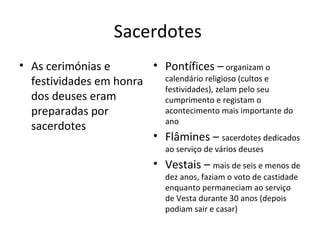 Sacerdotes  Pontífices –  organizam o calendário religioso (cultos e festividades), zelam pelo seu cumprimento e registam o acontecimento mais importante do ano  Flâmines –  sacerdotes dedicados ao serviço de vários deuses Vestais –  mais de seis e menos de dez anos, faziam o voto de castidade enquanto permaneciam ao serviço de Vesta durante 30 anos (depois podiam sair e casar) As cerimónias e festividades em honra dos deuses eram preparadas por sacerdotes 