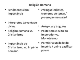 Religião Romana Fenómenos com importância Interpretes da vontade divina Religião Romana vs. Cristianismo Importância do Cristianismo no Império Romano Prodigia  (eclipses, tremores de terra) /  praesagia  ( auspicia) Arúspices / áugures Politeísmo e culto do Imperador vs. Monoteísmo Permitir a unidade do Império / unir e pacificar povos 