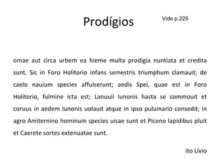 Prodígios  Romae aut circa urbem ea hieme multa prodigia nuntiata et credita sunt. Sic in Foro Holitorio infans semestris triumphum clamauit; de caelo nauium species affulserunt; aedis Spei, quae est in Foro Holitorio, fulmine icta est; Lanuuii Iunonis hasta se commouit et coruus in aedem Iunonis uolauit atque in ipso puluinario consedit; in agro Amiternino hominum species uisae sunt et Piceno lapidibus pluit et Caerete sortes extenuatae sunt. Tito Lívio Vide p.225 