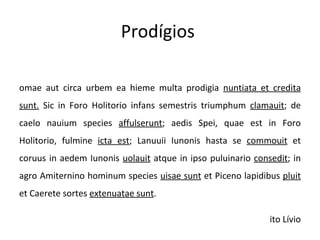 Prodígios  Romae aut circa urbem ea hieme multa prodigia  nuntiata et credita sunt.  Sic in Foro Holitorio infans semestris triumphum  clamauit ; de caelo nauium species  affulserunt ; aedis Spei, quae est in Foro Holitorio, fulmine  icta est ; Lanuuii Iunonis hasta se  commouit  et coruus in aedem Iunonis  uolauit  atque in ipso puluinario  consedit ; in agro Amiternino hominum species  uisae sunt  et Piceno lapidibus  pluit  et Caerete sortes  extenuatae sunt . Tito Lívio 