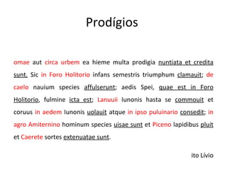 Prodígios  Romae  aut  circa urbem  ea hieme multa prodigia  nuntiata et credita sunt.  Sic  in Foro Holitorio  infans semestris triumphum  clamauit ;  de caelo  nauium species  affulserunt ; aedis Spei,  quae est in Foro Holitorio , fulmine  icta est ;  Lanuuii  Iunonis hasta se  commouit  et coruus  in aedem  Iunonis  uolauit  atque  in ipso puluinario   consedit ;  in agro Amiternino  hominum species  uisae sunt  et  Piceno  lapidibus  pluit  et  Caerete  sortes  extenuatae sunt . Tito Lívio 