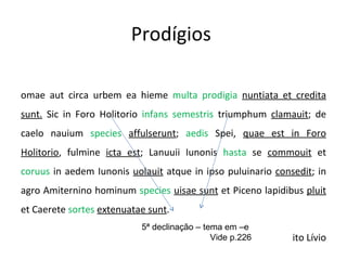Prodígios  Romae aut circa urbem ea hieme  multa prodigia  nuntiata et credita sunt.  Sic in Foro Holitorio  infans semestris  triumphum  clamauit ; de caelo nauium  species   affulserunt ;  aedis  Spei,  quae est in Foro Holitorio , fulmine  icta est ; Lanuuii Iunonis  hasta  se  commouit  et  coruus  in aedem Iunonis  uolauit  atque in ipso puluinario  consedit ; in agro Amiternino hominum  species   uisae sunt  et Piceno lapidibus  pluit  et Caerete  sortes   extenuatae sunt . Tito Lívio 5ª declinação – tema em –e Vide p.226 