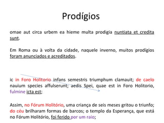 Prodígios  Romae aut circa urbem ea hieme multa prodigia  nuntiata et credita sunt .  Em Roma ou à volta da cidade, naquele inverno, muitos prodígios  foram anunciados e acreditados . Sic  in Foro Holitorio  infans semestris triumphum clamauit;  de caelo  nauium species affulserunt; aedis Spei, quae est in Foro Holitorio,  fulmine   icta est ;  Assim,  no Fórum Holitório , uma criança de seis meses gritou o triunfo;  do céu  brilharam formas de barcos; o templo da Esperança, que está no Fórum Holitório,  foi ferido  por um raio ; 