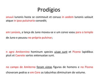 Prodígios  Lanuuii  Iunonis hasta se commouit et coruus  in aedem  Iunonis uolauit atque  in ipso puluinario  consedit;  em Lanúvio , a lança de Juno moveu-se e um corvo voou  para o templo  de Juno e pousou  no próprio pulvinar ; in agro Amiternino  hominum species  uisae sunt  et  Piceno  lapidibus pluit et  Caerete  sortes extenuatae sunt. no campo de Amiterno  foram vistas  figuras de homens e  no Piceno  choveram pedras e  em Cere  as tabuinhas diminuíram de volume. 
